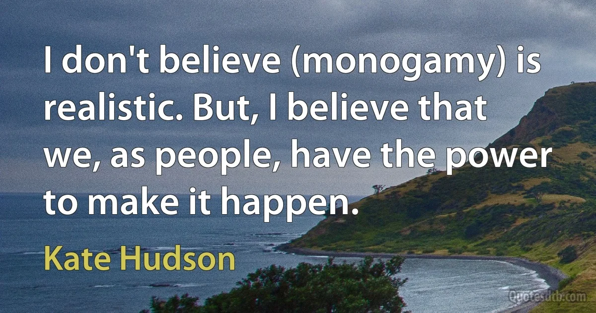 I don't believe (monogamy) is realistic. But, I believe that we, as people, have the power to make it happen. (Kate Hudson)