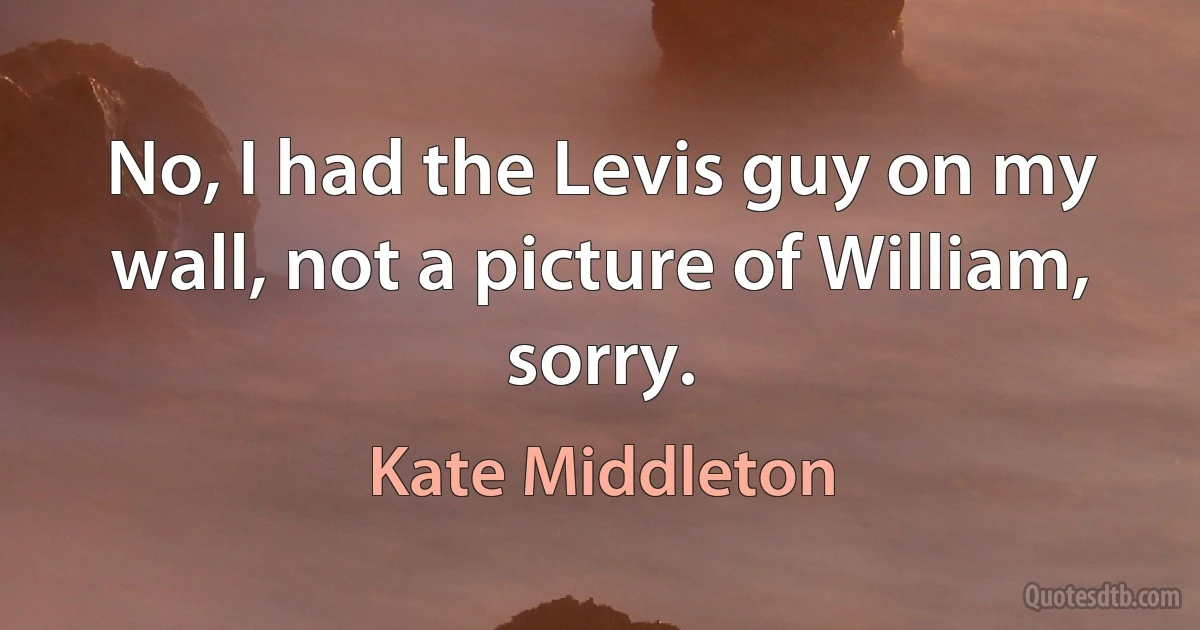 No, I had the Levis guy on my wall, not a picture of William, sorry. (Kate Middleton)