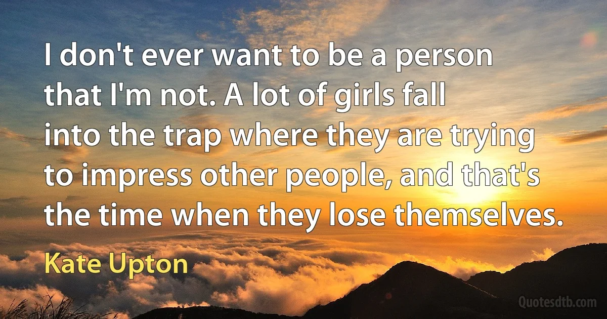 I don't ever want to be a person that I'm not. A lot of girls fall into the trap where they are trying to impress other people, and that's the time when they lose themselves. (Kate Upton)