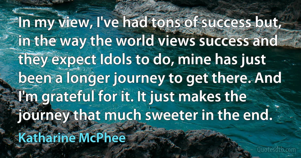 In my view, I've had tons of success but, in the way the world views success and they expect Idols to do, mine has just been a longer journey to get there. And I'm grateful for it. It just makes the journey that much sweeter in the end. (Katharine McPhee)