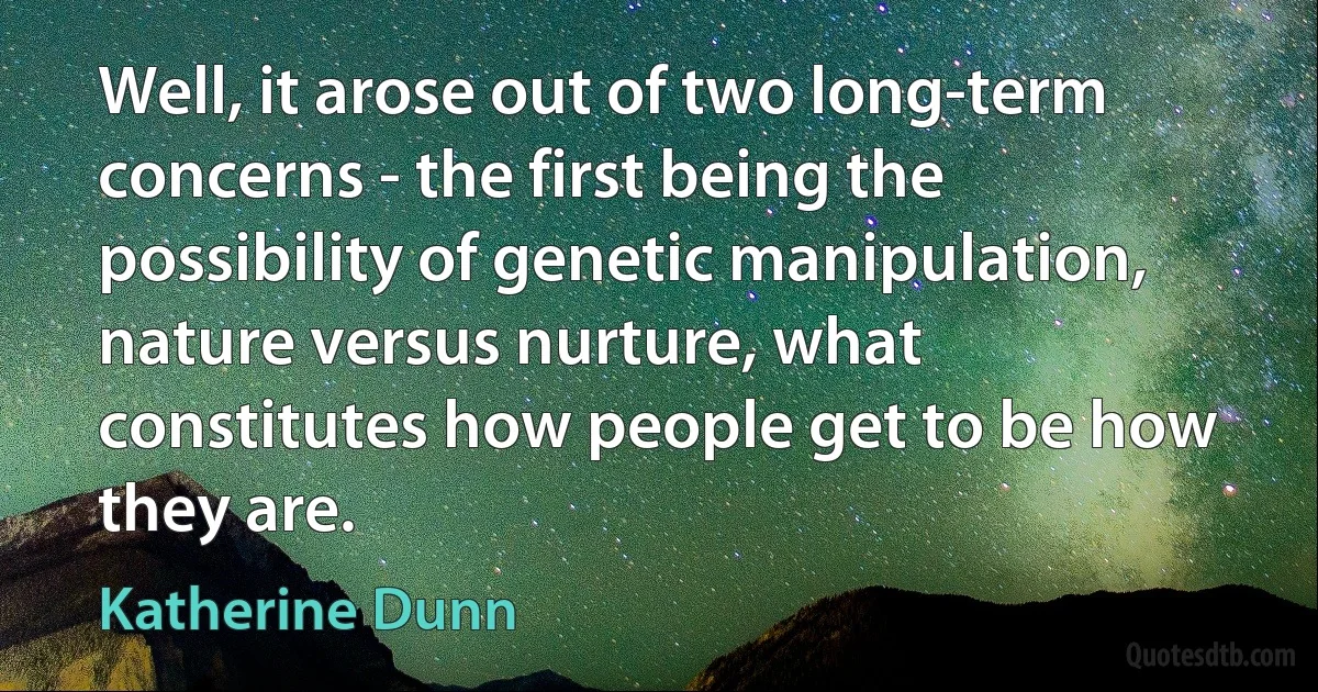 Well, it arose out of two long-term concerns - the first being the possibility of genetic manipulation, nature versus nurture, what constitutes how people get to be how they are. (Katherine Dunn)