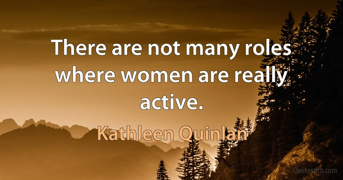 There are not many roles where women are really active. (Kathleen Quinlan)