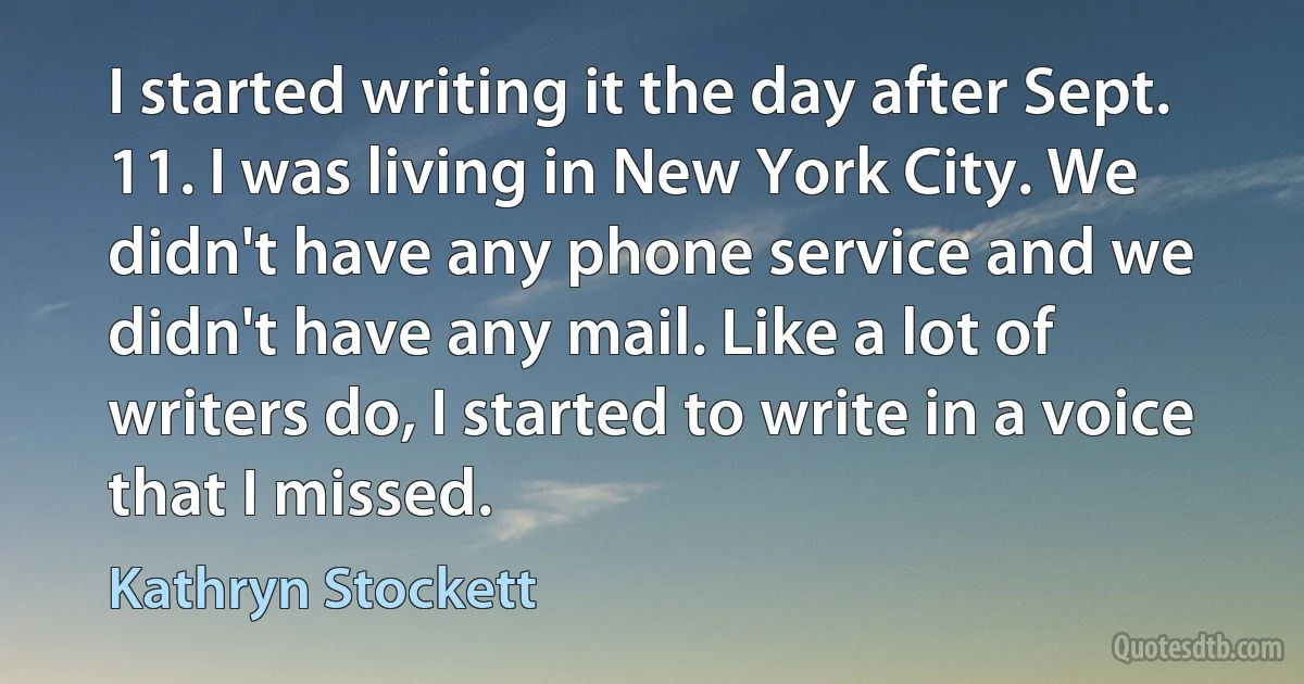 I started writing it the day after Sept. 11. I was living in New York City. We didn't have any phone service and we didn't have any mail. Like a lot of writers do, I started to write in a voice that I missed. (Kathryn Stockett)