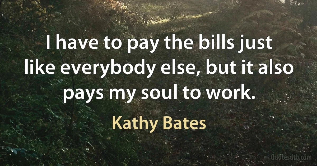 I have to pay the bills just like everybody else, but it also pays my soul to work. (Kathy Bates)