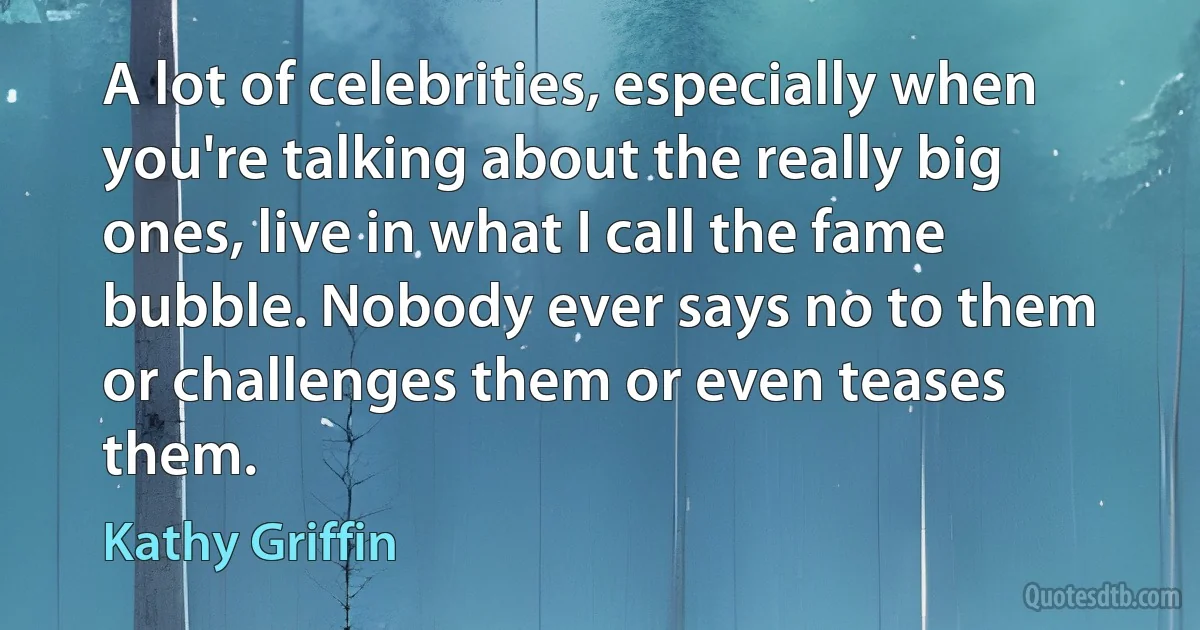 A lot of celebrities, especially when you're talking about the really big ones, live in what I call the fame bubble. Nobody ever says no to them or challenges them or even teases them. (Kathy Griffin)