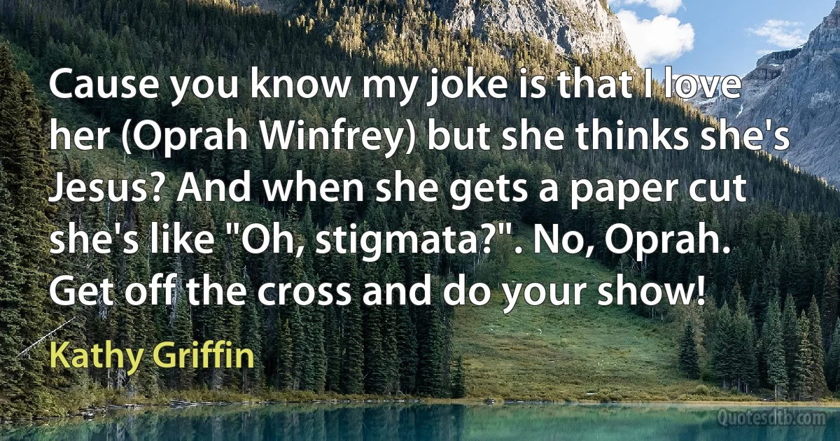 Cause you know my joke is that I love her (Oprah Winfrey) but she thinks she's Jesus? And when she gets a paper cut she's like "Oh, stigmata?". No, Oprah. Get off the cross and do your show! (Kathy Griffin)