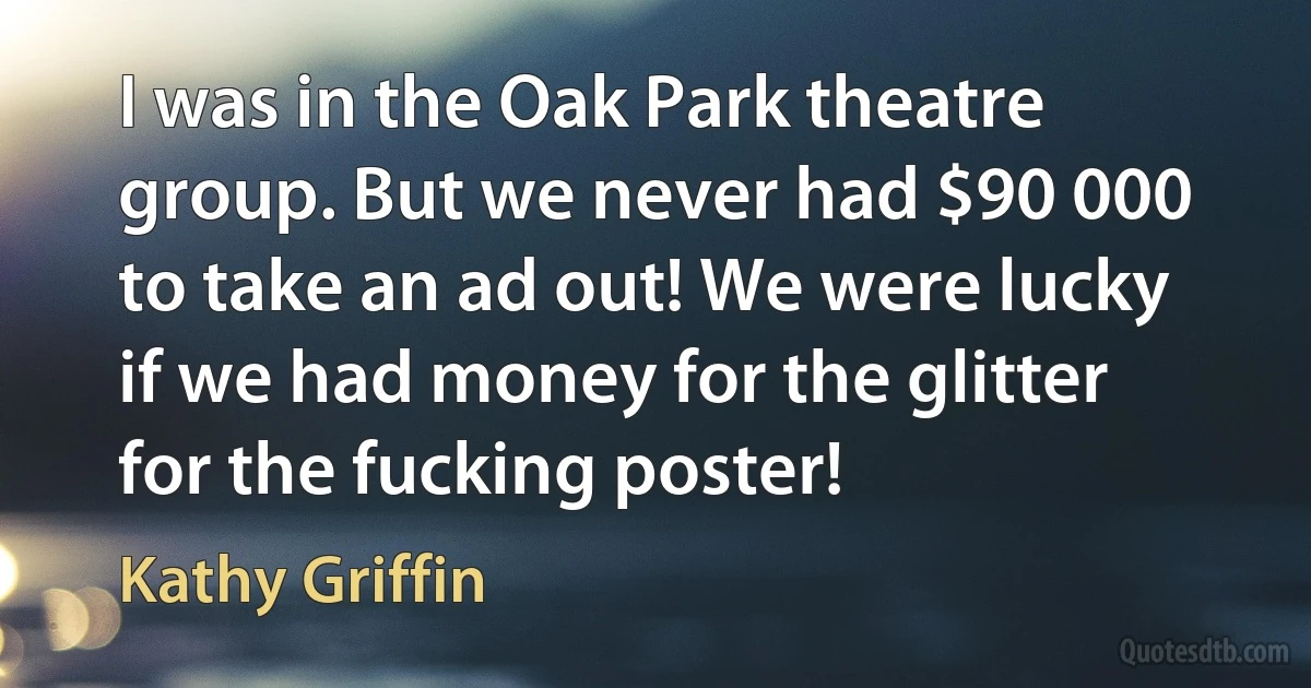 I was in the Oak Park theatre group. But we never had $90 000 to take an ad out! We were lucky if we had money for the glitter for the fucking poster! (Kathy Griffin)