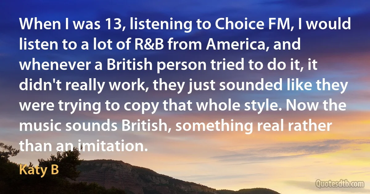 When I was 13, listening to Choice FM, I would listen to a lot of R&B from America, and whenever a British person tried to do it, it didn't really work, they just sounded like they were trying to copy that whole style. Now the music sounds British, something real rather than an imitation. (Katy B)