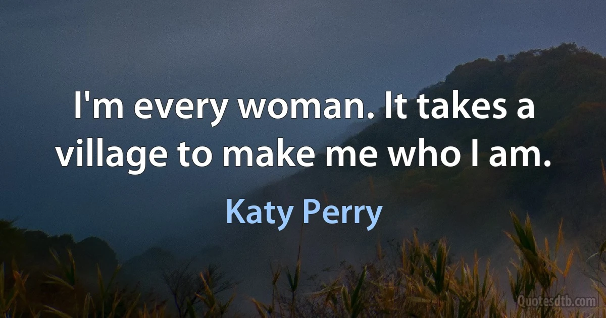 I'm every woman. It takes a village to make me who I am. (Katy Perry)