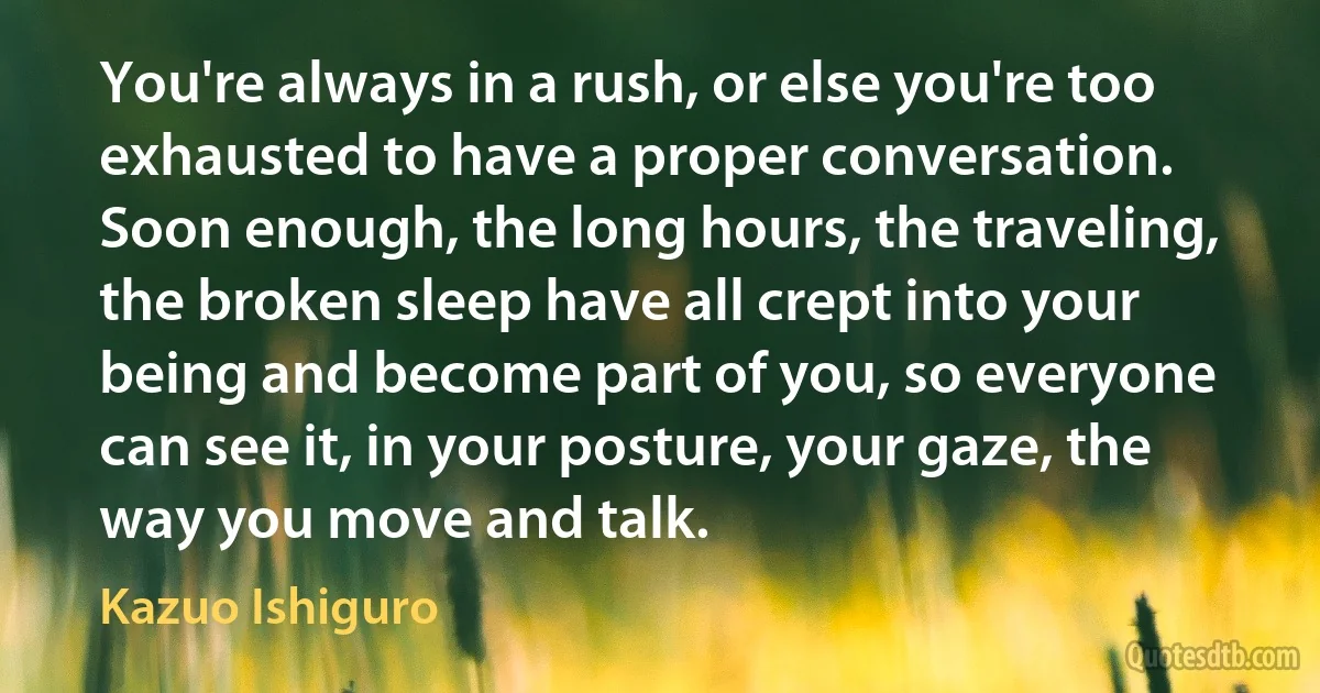 You're always in a rush, or else you're too exhausted to have a proper conversation. Soon enough, the long hours, the traveling, the broken sleep have all crept into your being and become part of you, so everyone can see it, in your posture, your gaze, the way you move and talk. (Kazuo Ishiguro)