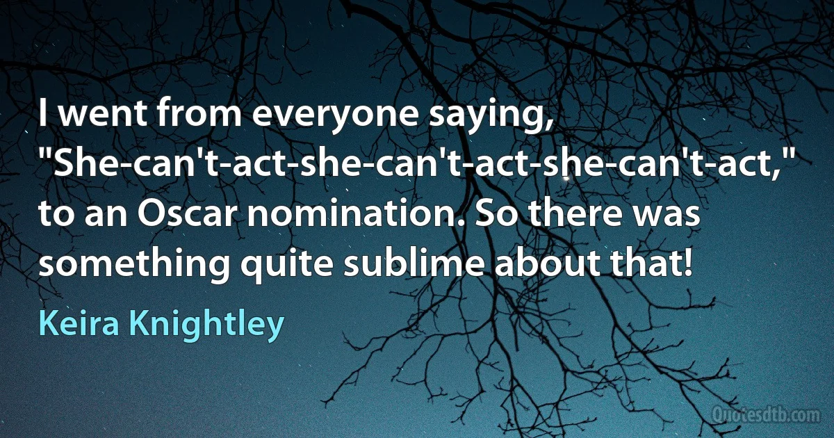 I went from everyone saying, "She-can't-act-she-can't-act-she-can't-act," to an Oscar nomination. So there was something quite sublime about that! (Keira Knightley)