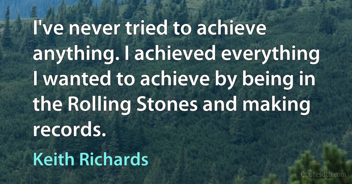 I've never tried to achieve anything. I achieved everything I wanted to achieve by being in the Rolling Stones and making records. (Keith Richards)