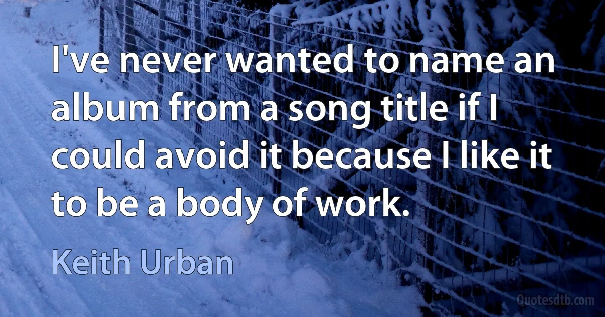 I've never wanted to name an album from a song title if I could avoid it because I like it to be a body of work. (Keith Urban)