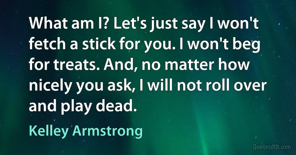 What am I? Let's just say I won't fetch a stick for you. I won't beg for treats. And, no matter how nicely you ask, I will not roll over and play dead. (Kelley Armstrong)