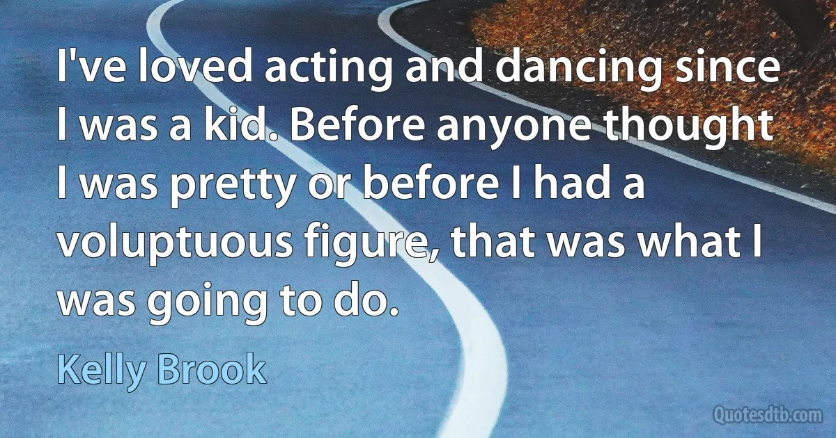 I've loved acting and dancing since I was a kid. Before anyone thought I was pretty or before I had a voluptuous figure, that was what I was going to do. (Kelly Brook)