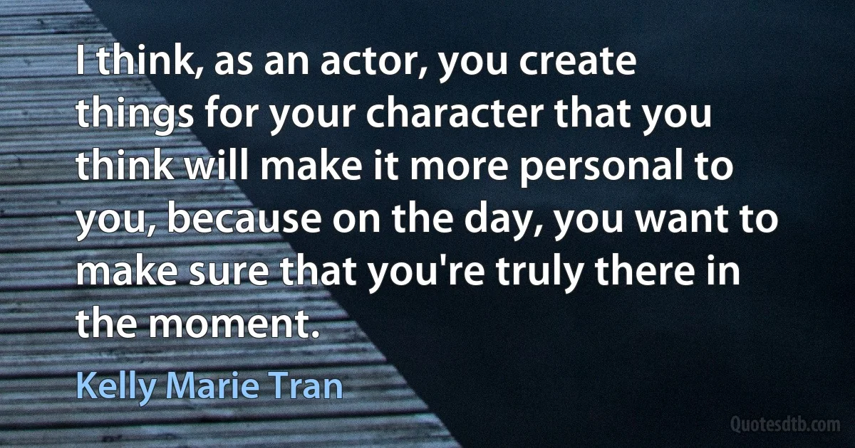 I think, as an actor, you create things for your character that you think will make it more personal to you, because on the day, you want to make sure that you're truly there in the moment. (Kelly Marie Tran)