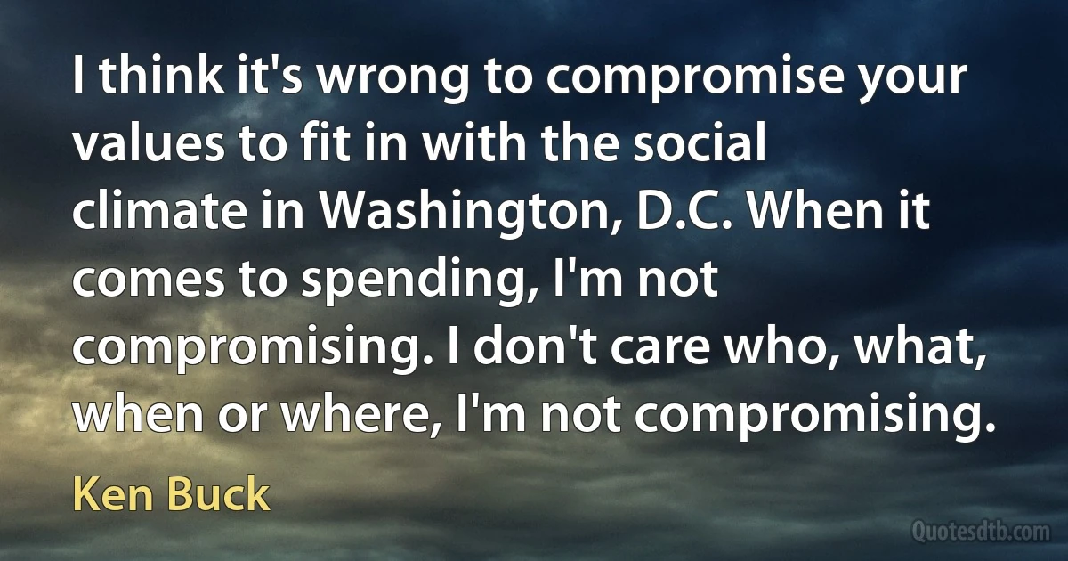 I think it's wrong to compromise your values to fit in with the social climate in Washington, D.C. When it comes to spending, I'm not compromising. I don't care who, what, when or where, I'm not compromising. (Ken Buck)