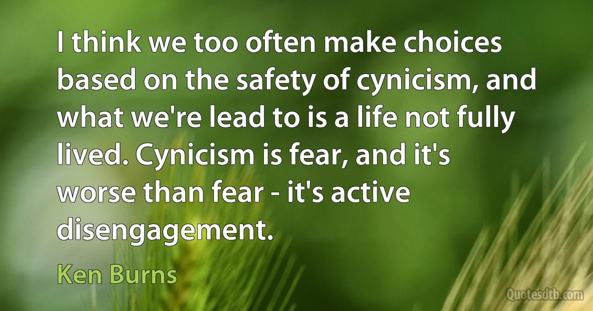 I think we too often make choices based on the safety of cynicism, and what we're lead to is a life not fully lived. Cynicism is fear, and it's worse than fear - it's active disengagement. (Ken Burns)