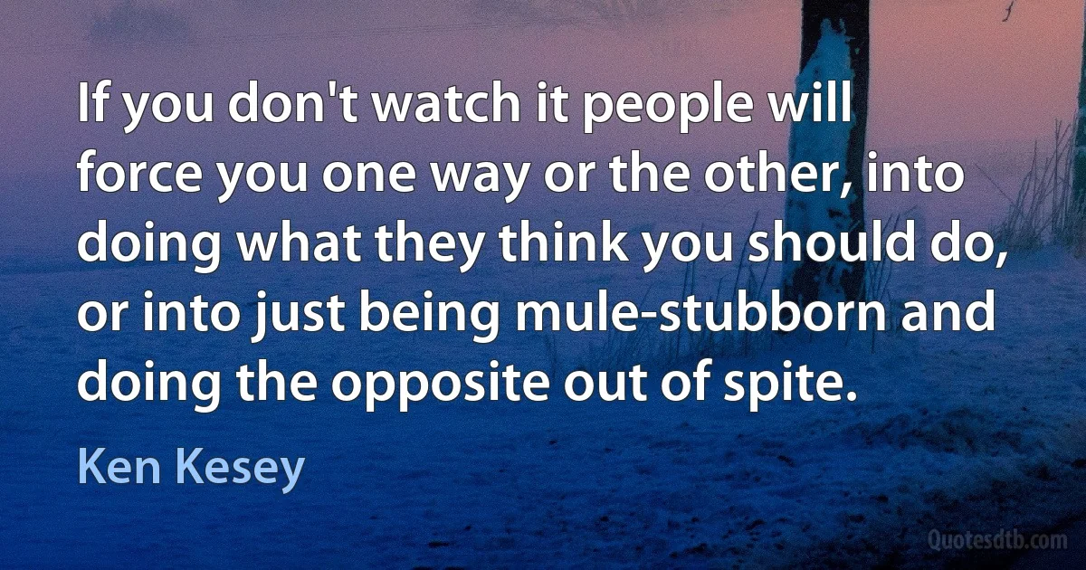 If you don't watch it people will force you one way or the other, into doing what they think you should do, or into just being mule-stubborn and doing the opposite out of spite. (Ken Kesey)