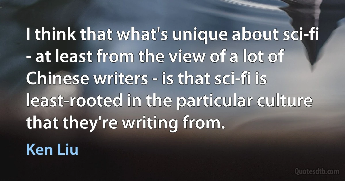 I think that what's unique about sci-fi - at least from the view of a lot of Chinese writers - is that sci-fi is least-rooted in the particular culture that they're writing from. (Ken Liu)