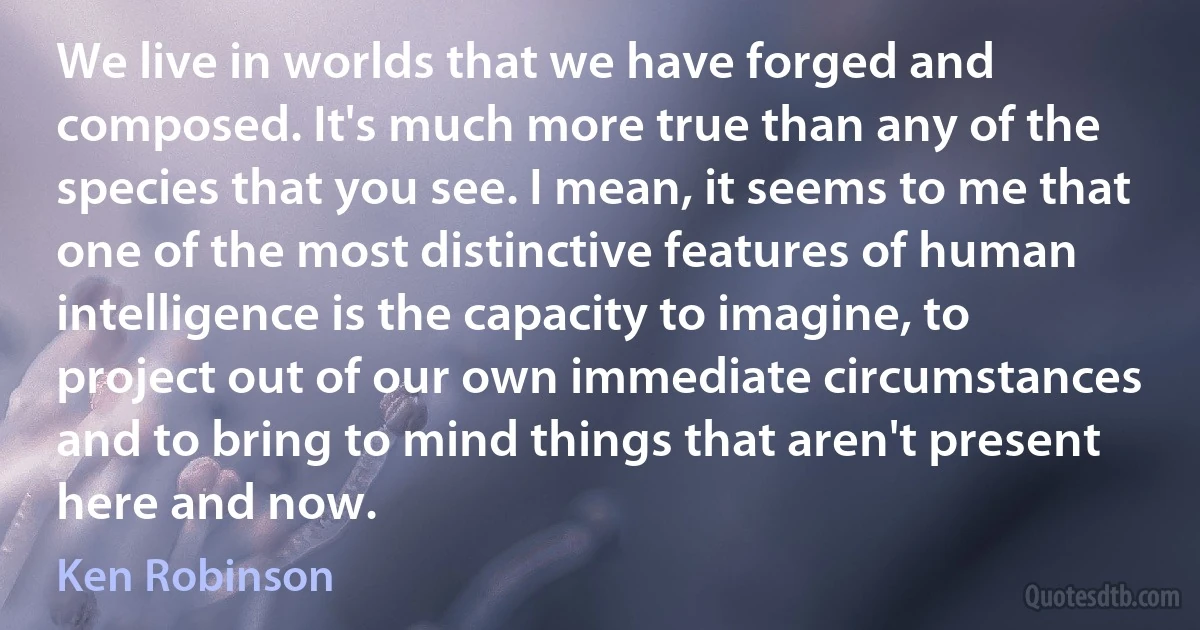 We live in worlds that we have forged and composed. It's much more true than any of the species that you see. I mean, it seems to me that one of the most distinctive features of human intelligence is the capacity to imagine, to project out of our own immediate circumstances and to bring to mind things that aren't present here and now. (Ken Robinson)