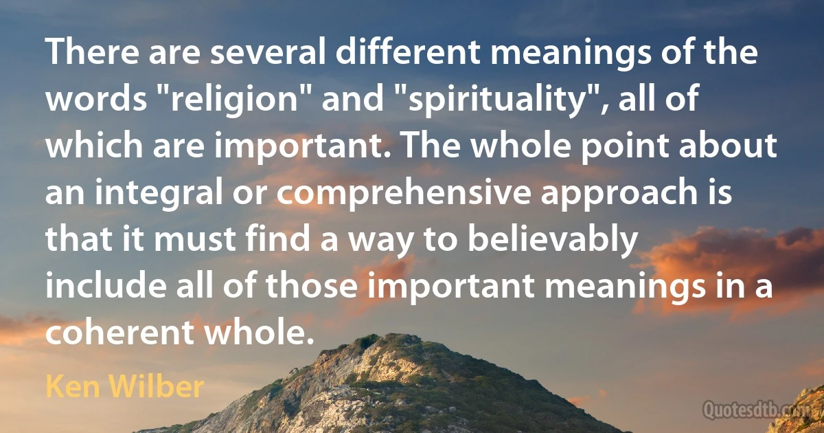 There are several different meanings of the words "religion" and "spirituality", all of which are important. The whole point about an integral or comprehensive approach is that it must find a way to believably include all of those important meanings in a coherent whole. (Ken Wilber)