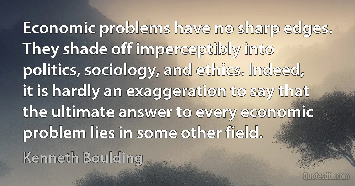 Economic problems have no sharp edges. They shade off imperceptibly into politics, sociology, and ethics. Indeed, it is hardly an exaggeration to say that the ultimate answer to every economic problem lies in some other field. (Kenneth Boulding)