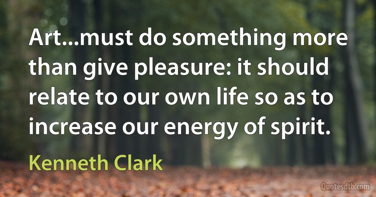 Art...must do something more than give pleasure: it should relate to our own life so as to increase our energy of spirit. (Kenneth Clark)