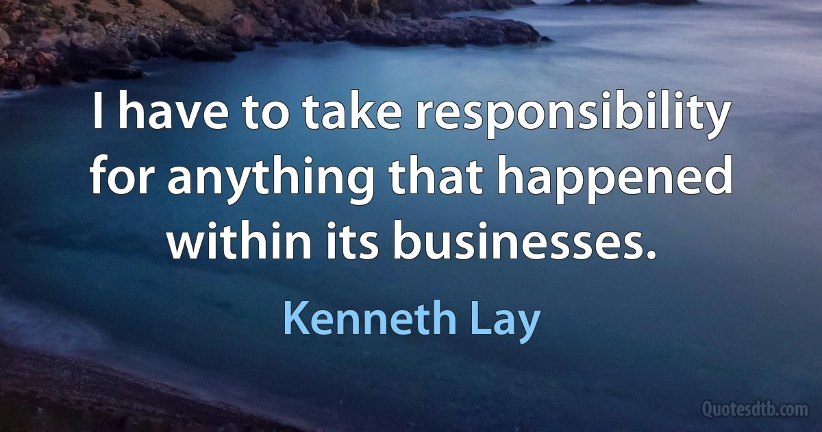 I have to take responsibility for anything that happened within its businesses. (Kenneth Lay)