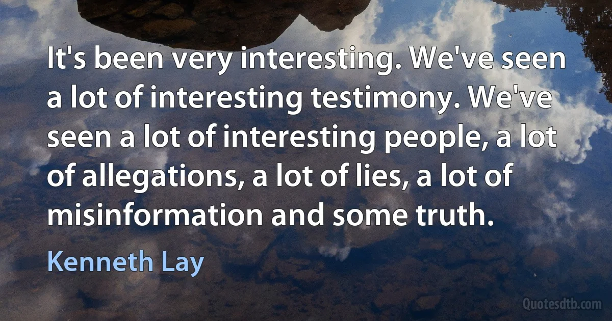 It's been very interesting. We've seen a lot of interesting testimony. We've seen a lot of interesting people, a lot of allegations, a lot of lies, a lot of misinformation and some truth. (Kenneth Lay)