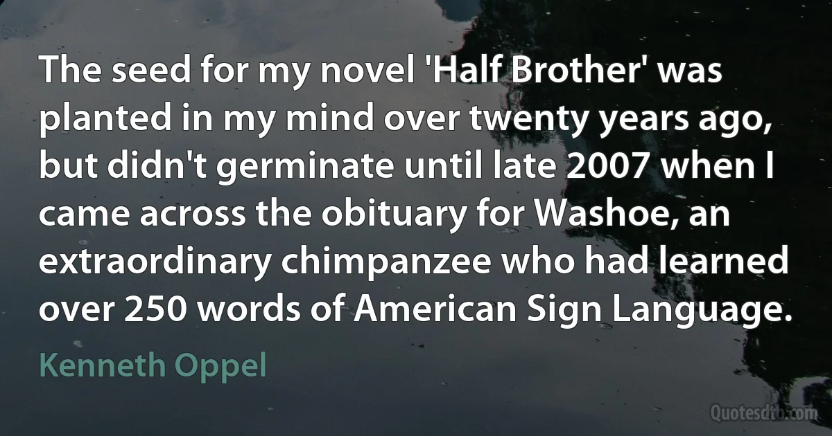 The seed for my novel 'Half Brother' was planted in my mind over twenty years ago, but didn't germinate until late 2007 when I came across the obituary for Washoe, an extraordinary chimpanzee who had learned over 250 words of American Sign Language. (Kenneth Oppel)