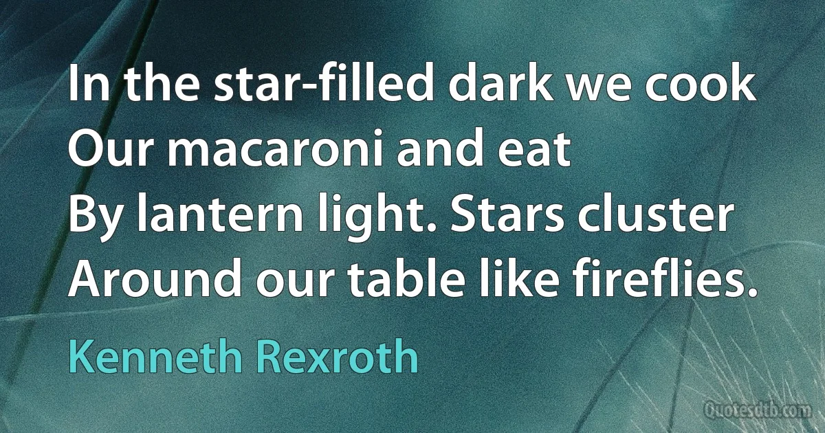 In the star-filled dark we cook
Our macaroni and eat
By lantern light. Stars cluster
Around our table like fireflies. (Kenneth Rexroth)