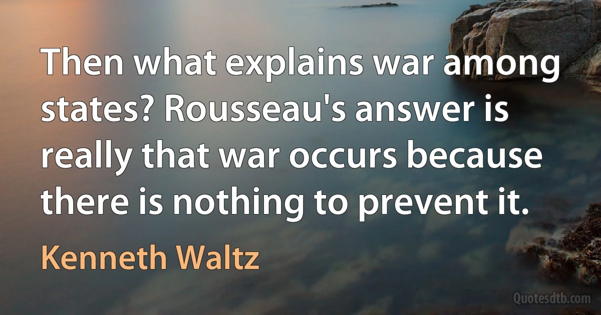 Then what explains war among states? Rousseau's answer is really that war occurs because there is nothing to prevent it. (Kenneth Waltz)