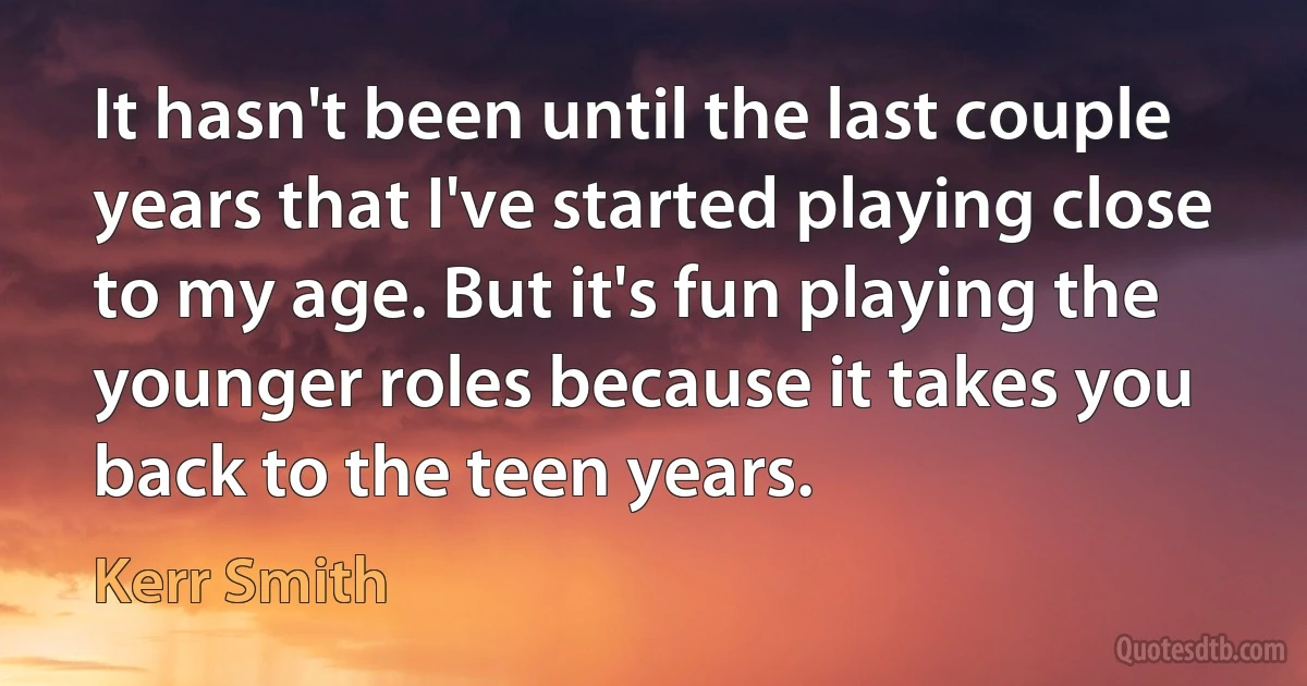 It hasn't been until the last couple years that I've started playing close to my age. But it's fun playing the younger roles because it takes you back to the teen years. (Kerr Smith)