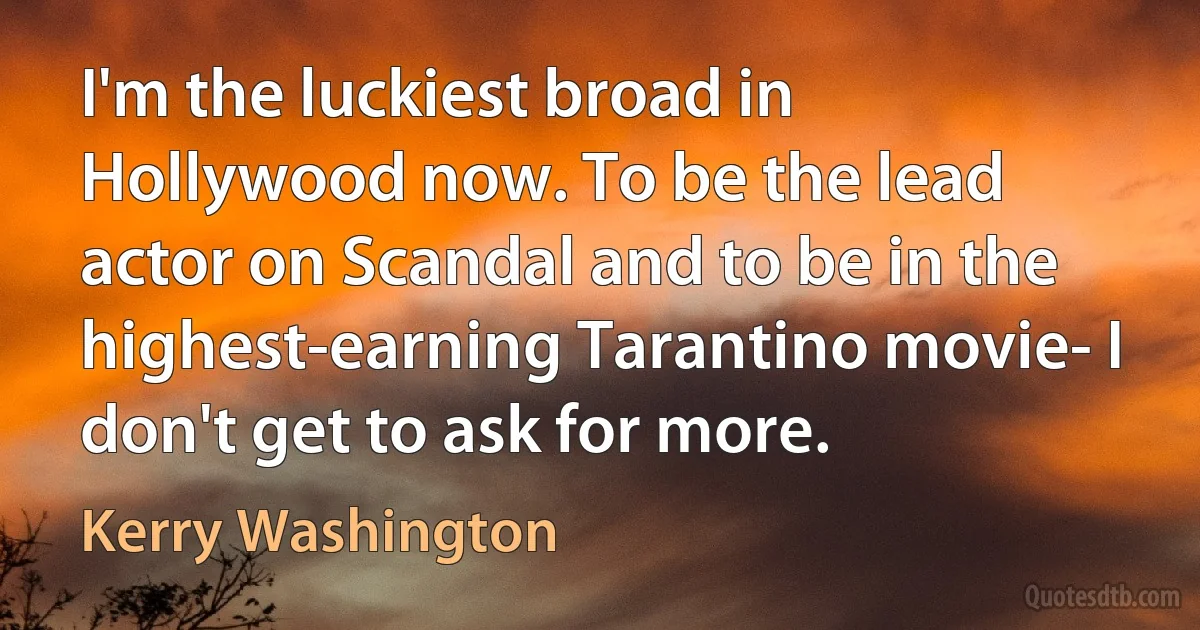 I'm the luckiest broad in Hollywood now. To be the lead actor on Scandal and to be in the highest-earning Tarantino movie- I don't get to ask for more. (Kerry Washington)