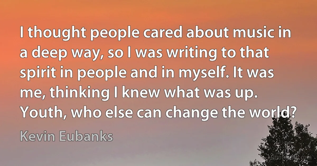 I thought people cared about music in a deep way, so I was writing to that spirit in people and in myself. It was me, thinking I knew what was up. Youth, who else can change the world? (Kevin Eubanks)