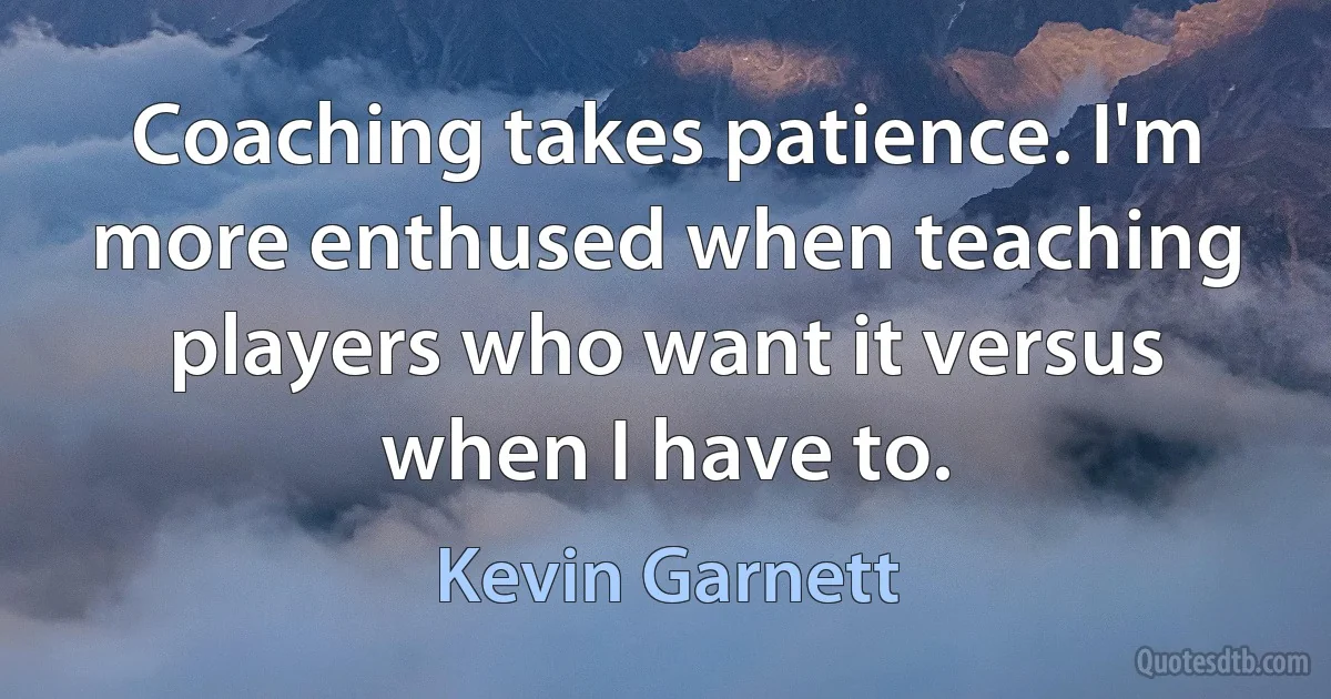 Coaching takes patience. I'm more enthused when teaching players who want it versus when I have to. (Kevin Garnett)