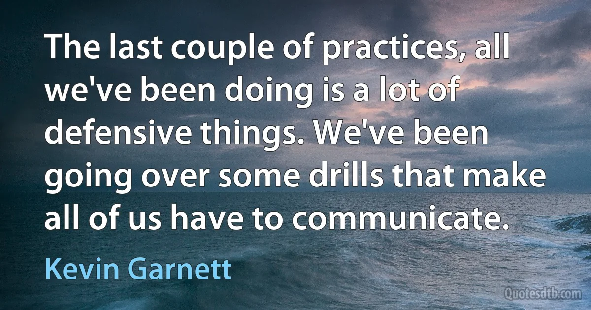 The last couple of practices, all we've been doing is a lot of defensive things. We've been going over some drills that make all of us have to communicate. (Kevin Garnett)