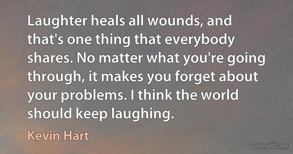 Laughter heals all wounds, and that's one thing that everybody shares. No matter what you're going through, it makes you forget about your problems. I think the world should keep laughing. (Kevin Hart)