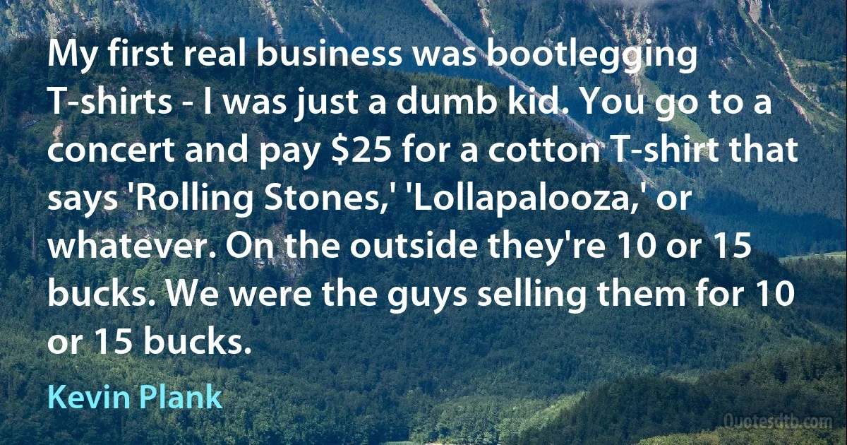 My first real business was bootlegging T-shirts - I was just a dumb kid. You go to a concert and pay $25 for a cotton T-shirt that says 'Rolling Stones,' 'Lollapalooza,' or whatever. On the outside they're 10 or 15 bucks. We were the guys selling them for 10 or 15 bucks. (Kevin Plank)