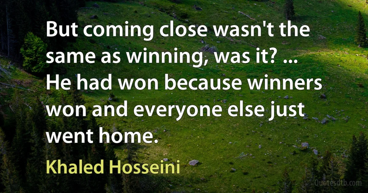 But coming close wasn't the same as winning, was it? ... He had won because winners won and everyone else just went home. (Khaled Hosseini)