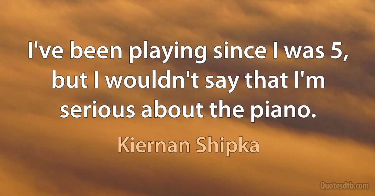 I've been playing since I was 5, but I wouldn't say that I'm serious about the piano. (Kiernan Shipka)