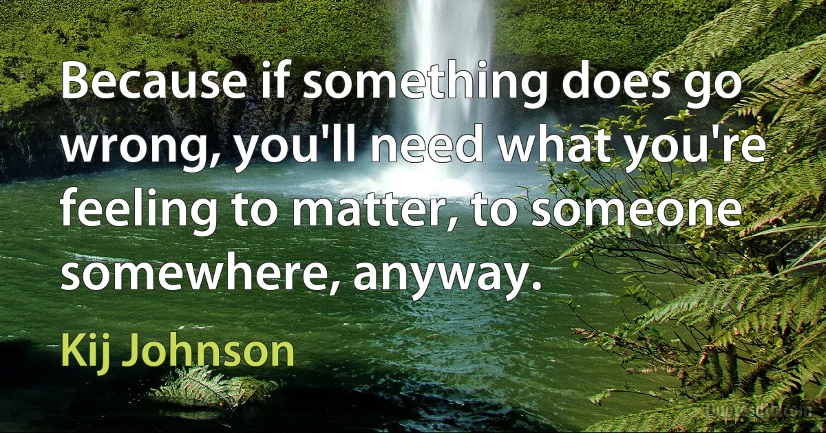 Because if something does go wrong, you'll need what you're feeling to matter, to someone somewhere, anyway. (Kij Johnson)