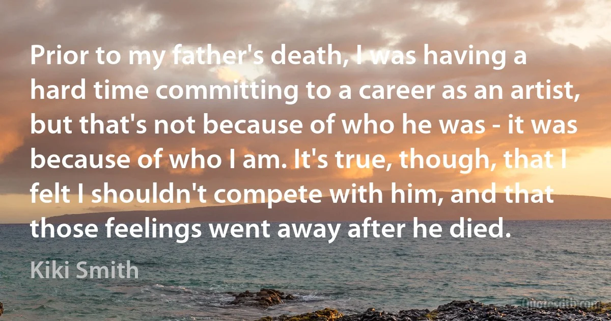 Prior to my father's death, I was having a hard time committing to a career as an artist, but that's not because of who he was - it was because of who I am. It's true, though, that I felt I shouldn't compete with him, and that those feelings went away after he died. (Kiki Smith)