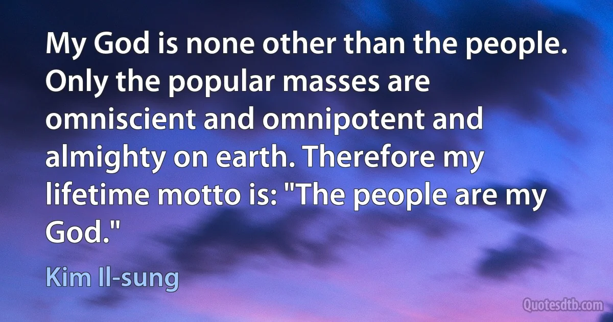 My God is none other than the people. Only the popular masses are omniscient and omnipotent and almighty on earth. Therefore my lifetime motto is: "The people are my God." (Kim Il-sung)