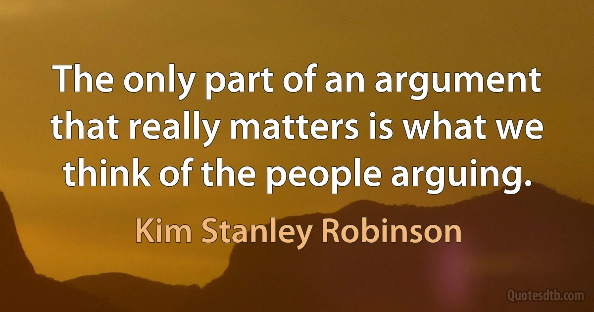 The only part of an argument that really matters is what we think of the people arguing. (Kim Stanley Robinson)