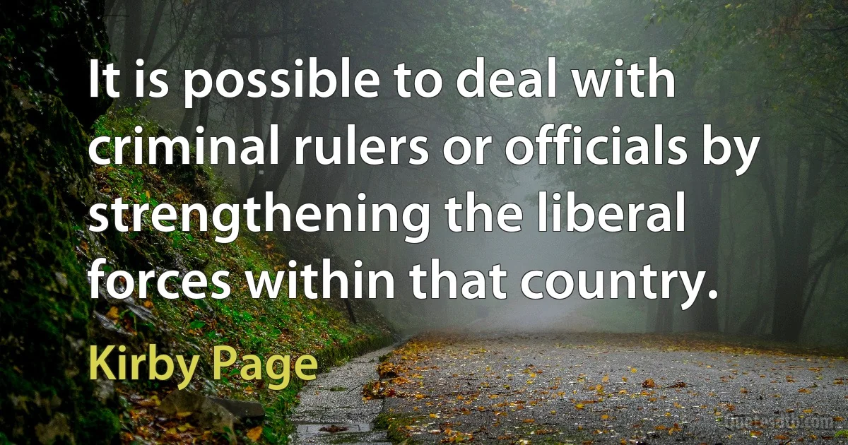 It is possible to deal with criminal rulers or officials by strengthening the liberal forces within that country. (Kirby Page)