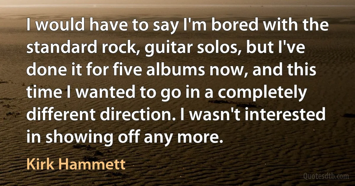 I would have to say I'm bored with the standard rock, guitar solos, but I've done it for five albums now, and this time I wanted to go in a completely different direction. I wasn't interested in showing off any more. (Kirk Hammett)