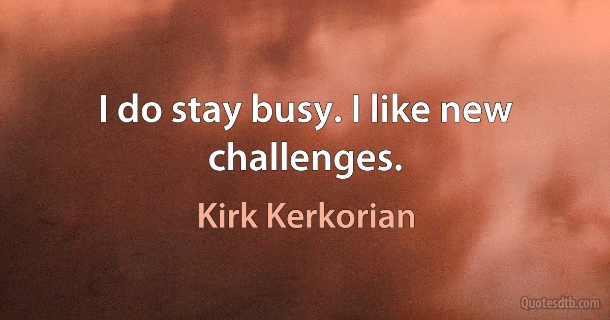 I do stay busy. I like new challenges. (Kirk Kerkorian)