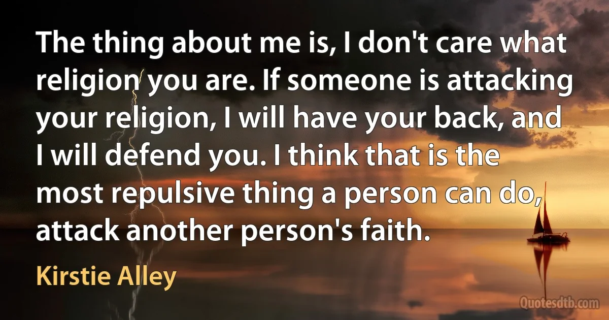 The thing about me is, I don't care what religion you are. If someone is attacking your religion, I will have your back, and I will defend you. I think that is the most repulsive thing a person can do, attack another person's faith. (Kirstie Alley)